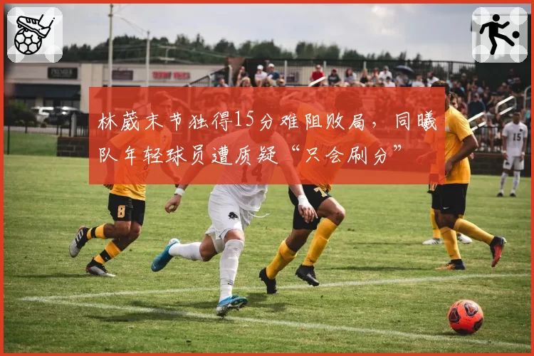 林葳末节独得15分难阻败局，同曦队年轻球员遭质疑“只会刷分”