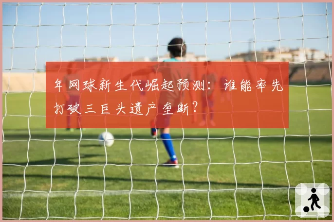 年网球新生代崛起预测：谁能率先打破三巨头遗产垄断？