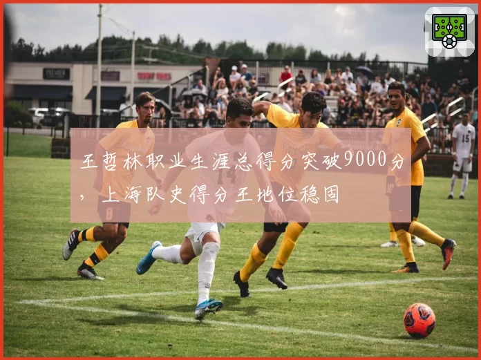 王哲林职业生涯总得分突破9000分,上海队史得分王地位稳固