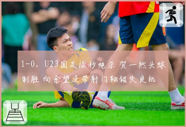 1-0，U23国足读秒绝杀 贺一然头球制胜 向余望没带射门靴错失良机
