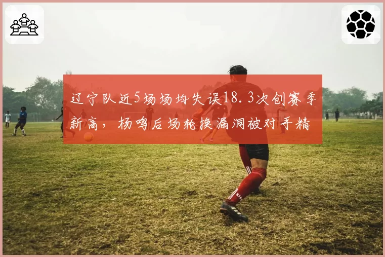 辽宁队近5场场均失误18.3次创赛季新高，杨鸣后场轮换漏洞被对手精准打击