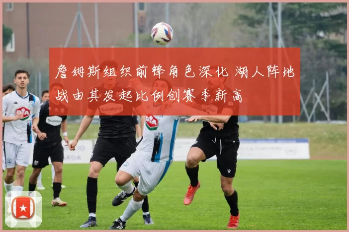 詹姆斯组织前锋角色深化 湖人阵地战由其发起比例创赛季新高