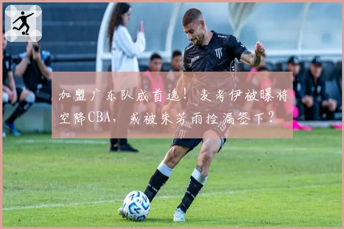 加盟广东队成首选！麦考伊被曝将空降CBA，或被朱芳雨捡漏签下？