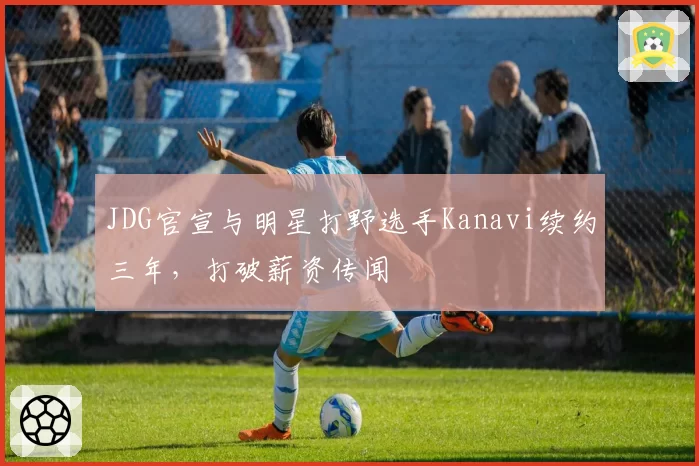 JDG官宣与明星打野选手Kanavi续约三年，打破薪资传闻